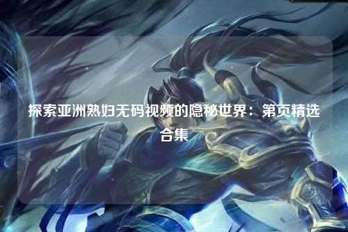 探索亚洲熟妇无码视频的隐秘世界：第页精选合集