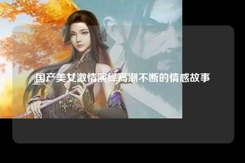 国产美女激情演绎高潮不断的情感故事