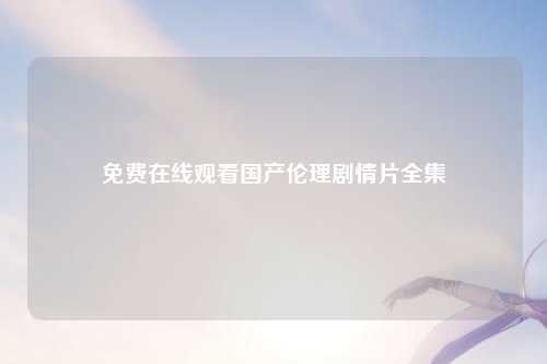 免费在线观看国产伦理剧情片全集