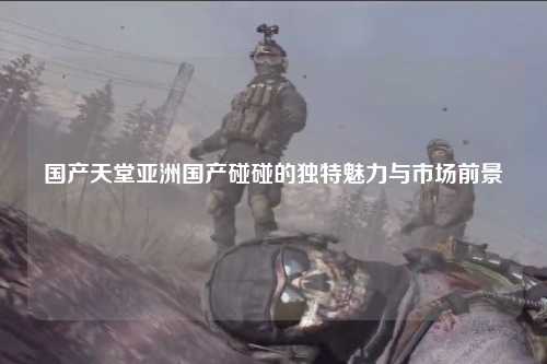 国产天堂亚洲国产碰碰的独特魅力与市场前景