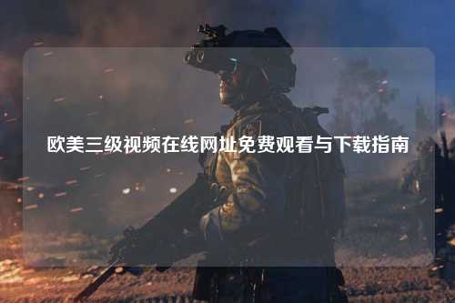 欧美三级视频在线网址免费观看与下载指南