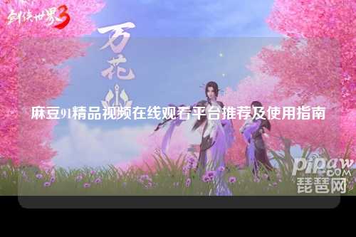 麻豆91精品视频在线观看平台推荐及使用指南