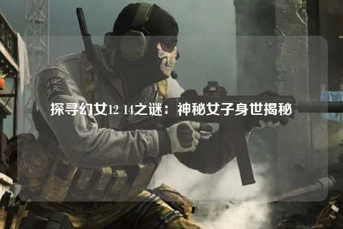 探寻幻女12 14之谜：神秘女子身世揭秘
