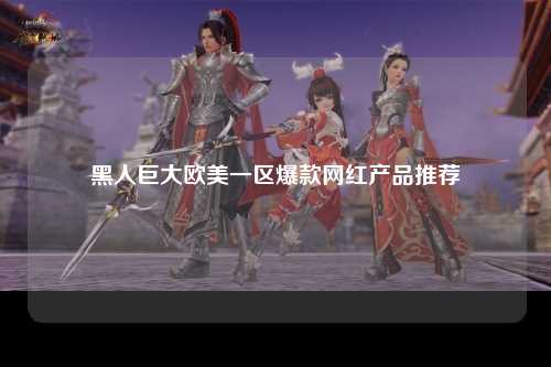 黑人巨大欧美一区爆款网红产品推荐