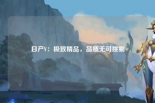 日产V：极致精品，品质无可挑剔