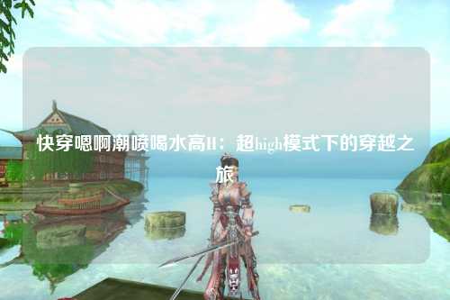 快穿嗯啊潮喷喝水高H：超high模式下的穿越之旅