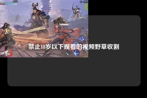 禁止18岁以下观看的视频野草收割