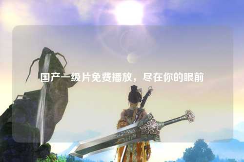 国产一级片免费播放，尽在你的眼前