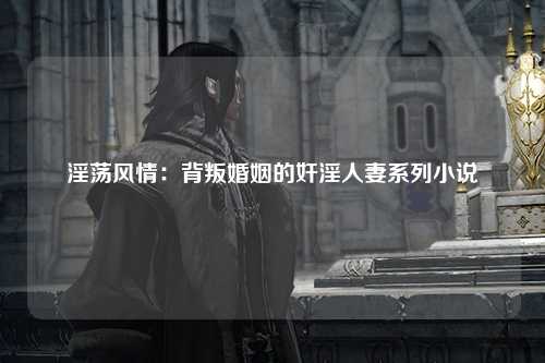 淫荡风情：背叛婚姻的奸淫人妻系列小说