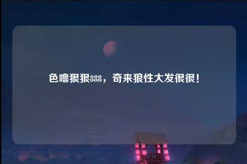 色噜狠狠888，奇来狼性大发很很！