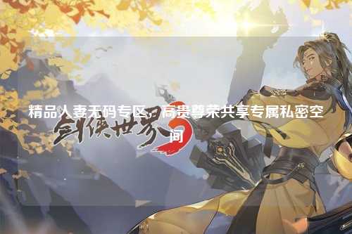 精品人妻无码专区，高贵尊荣共享专属私密空间