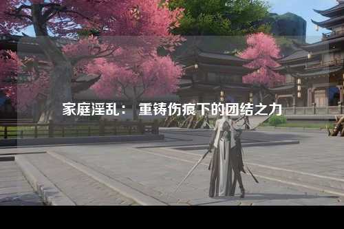 家庭淫乱： 重铸伤痕下的团结之力