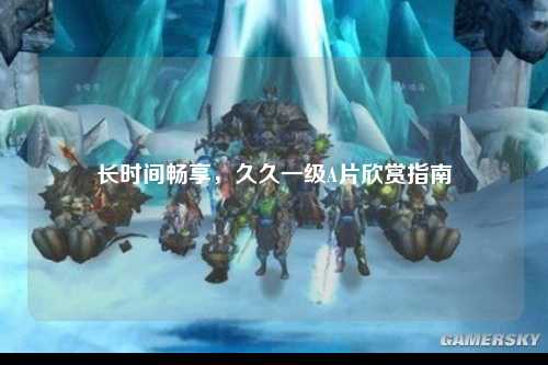 长时间畅享，久久一级A片欣赏指南