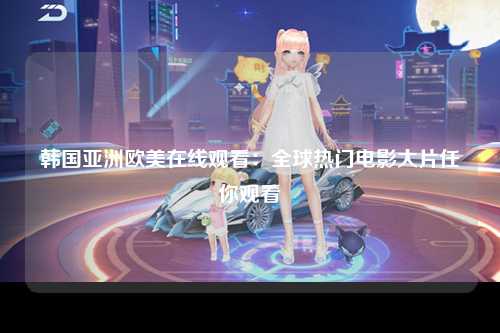 韩国亚洲欧美在线观看：全球热门电影大片任你观看