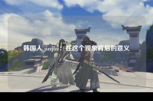 韩国人 jizzjizz：在这个现象背后的意义