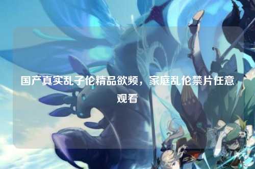国产真实乱子伦精品欲频，家庭乱伦禁片任意观看