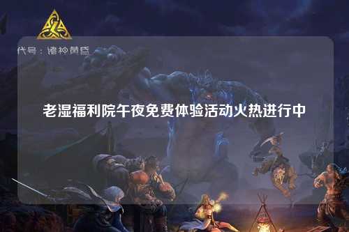 老湿福利院午夜免费体验活动火热进行中