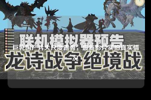巨乳国产片大尺度露骨，最新影片实拍真实情况