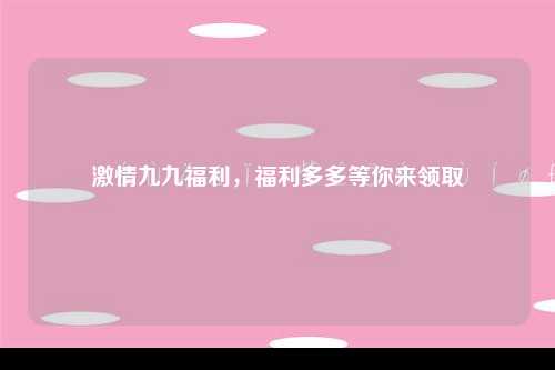 激情九九福利，福利多多等你来领取