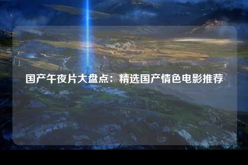 国产午夜片大盘点：精选国产情色电影推荐
