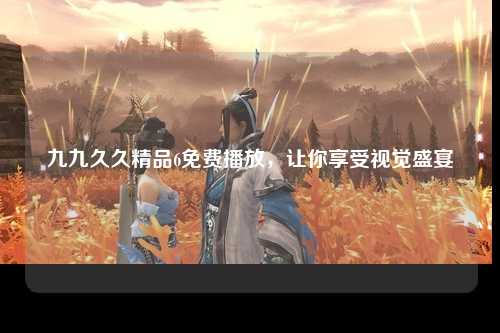 九九久久精品6免费播放，让你享受视觉盛宴