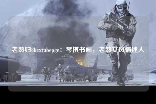老熟妇8kextubepge：琴棋书画，老熟女风情迷人