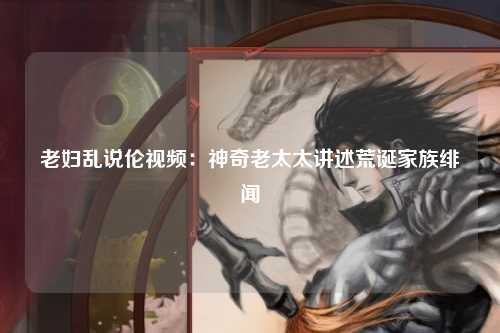 老妇乱说伦视频：神奇老太太讲述荒诞家族绯闻