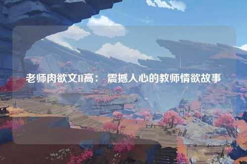 老师肉欲文H高： 震撼人心的教师情欲故事