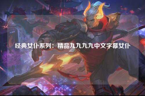 经典女仆系列：精品九九九九中文字幕女仆