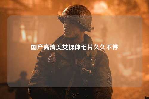 国产高清美女裸体毛片久久不停