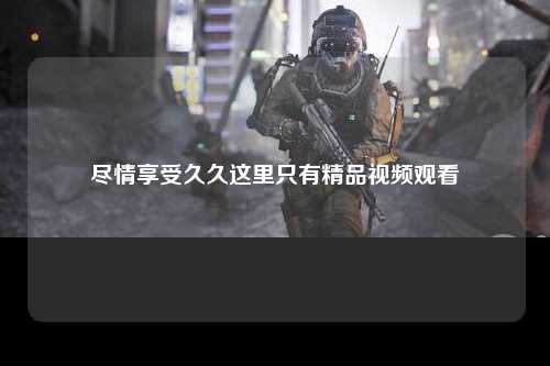 尽情享受久久这里只有精品视频观看