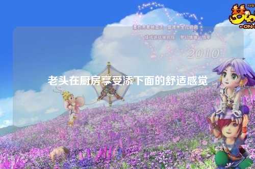 老头在厨房享受添下面的舒适感觉