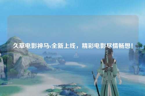久草电影神马v全新上线，精彩电影尽情畅想！