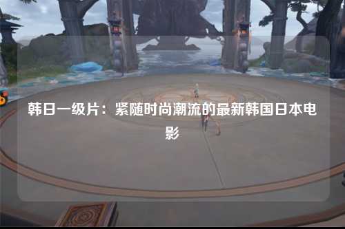 韩日一级片：紧随时尚潮流的最新韩国日本电影