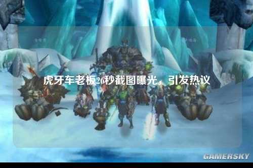 虎牙车老板26秒截图曝光，引发热议