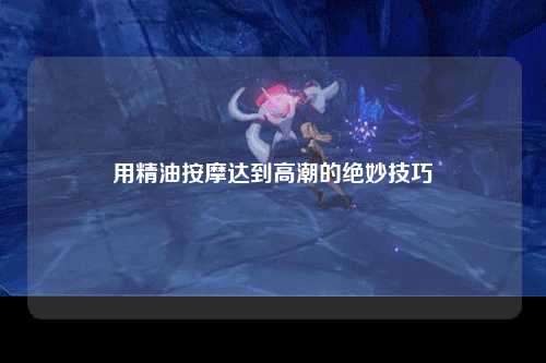 用精油按摩达到高潮的绝妙技巧