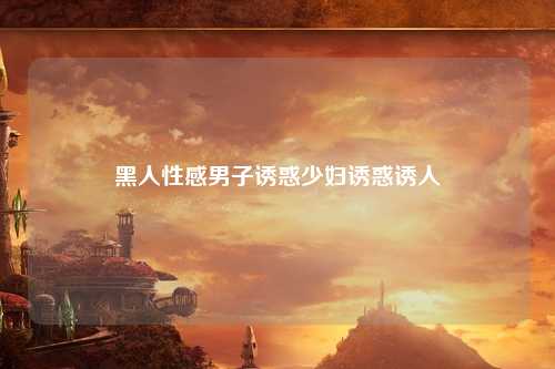 黑人性感男子诱惑少妇诱惑诱人