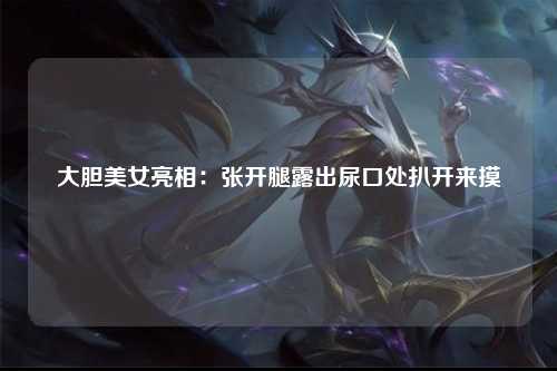 大胆美女亮相：张开腿露出尿口处扒开来摸