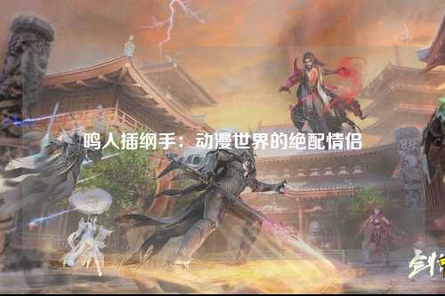 鸣人插纲手：动漫世界的绝配情侣