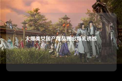 火爆美女国产精品露出爆乳诱惑