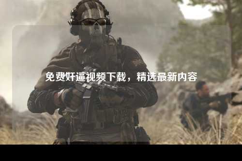免费奸逼视频下载，精选最新内容