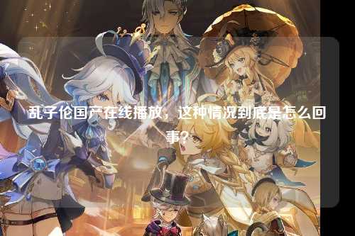 乱子伦国产在线播放，这种情况到底是怎么回事？