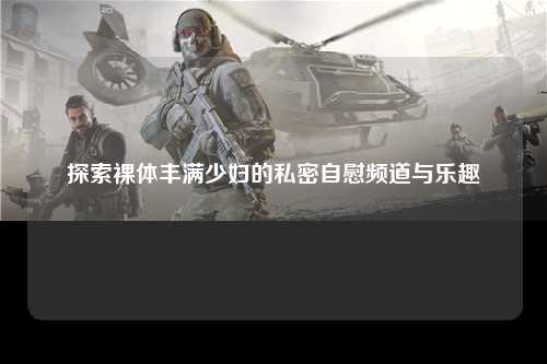 探索裸体丰满少妇的私密自慰频道与乐趣