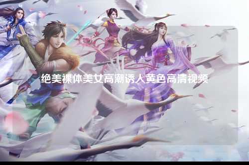 绝美裸体美女高潮诱人黄色高清视频