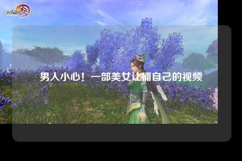 男人小心！一部美女让捅自己的视频