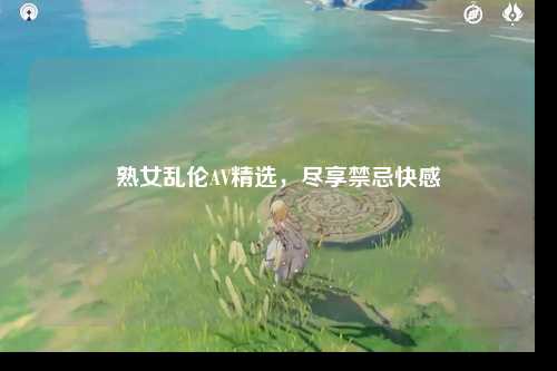 熟女乱伦AV精选，尽享禁忌快感