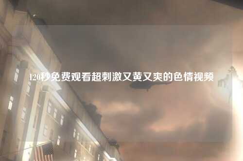 120秒免费观看超刺激又黄又爽的色情视频