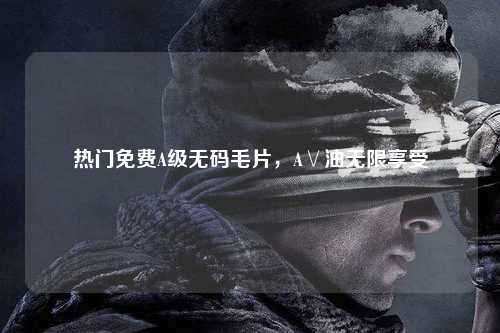 热门免费A级无码毛片，A∨油无限享受