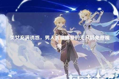 美女充满诱惑，男人沉溺捅爱的无尺码免费视频