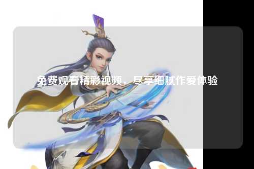免费观看精彩视频，尽享细腻作爱体验